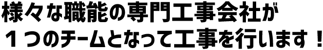 様々な職能の専門工事会社が１つのチームとなって工事を行います！